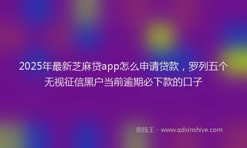 2025年最新芝麻贷app怎么申请贷款，罗列五个无视征信黑户当前逾期必下款的口子