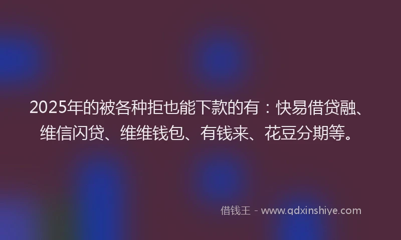 2025年的被各种拒也能下款的有：快易借贷融、维信闪贷、维维钱包、有钱来、花豆分期等。