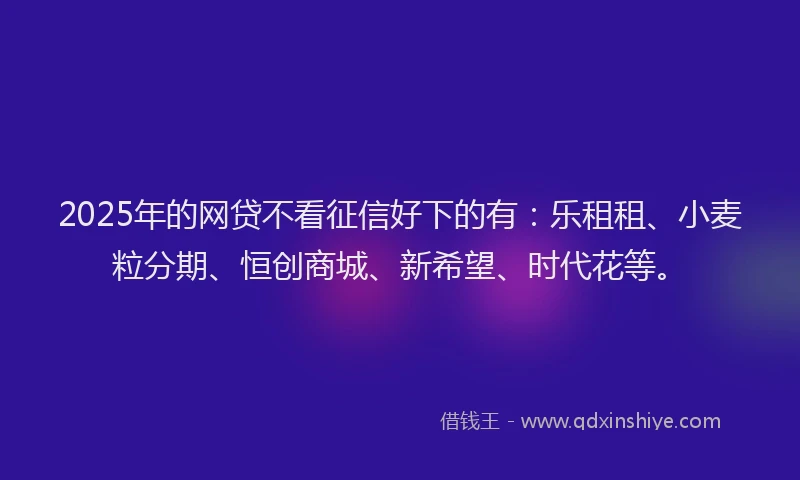 2025年的网贷不看征信好下的有：乐租租、小麦粒分期、恒创商城、新希望、时代花等。