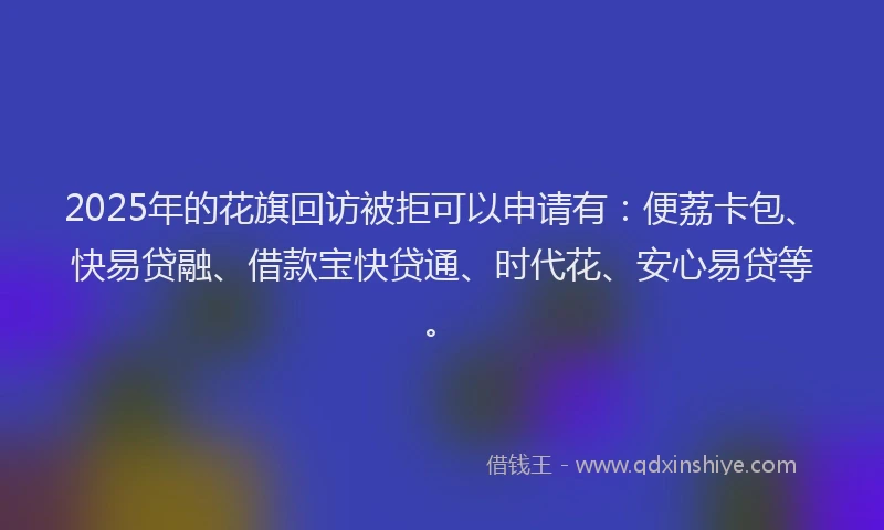 2025年的花旗回访被拒可以申请有：便荔卡包、快易贷融、借款宝快贷通、时代花、安心易贷等。