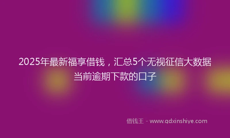 2025年最新福享借钱，汇总5个无视征信大数据当前逾期下款的口子