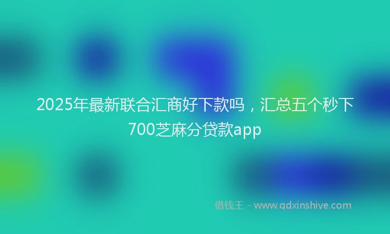 2025年最新联合汇商好下款吗，汇总五个秒下700芝麻分贷款app