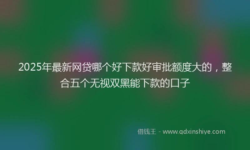 2025年最新网贷哪个好下款好审批额度大的，整合五个无视双黑能下款的口子