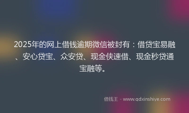 2025年的网上借钱逾期微信被封有：借贷宝易融、安心贷宝、众安贷、现金侠速借、现金秒贷通宝融等。