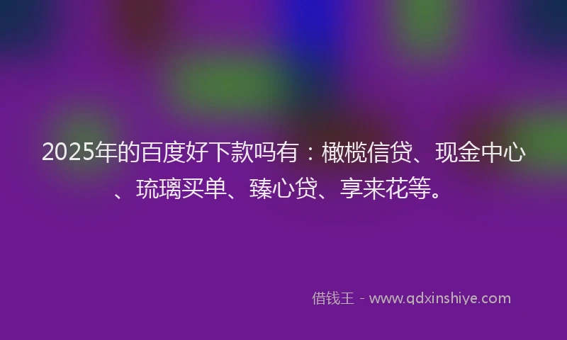 2025年的百度好下款吗有：橄榄信贷、现金中心、琉璃买单、臻心贷、享来花等。