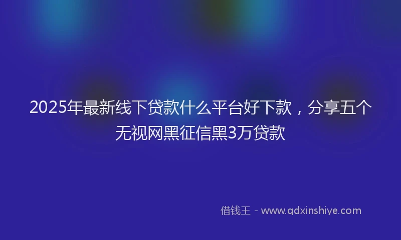 2025年最新线下贷款什么平台好下款，分享五个无视网黑征信黑3万贷款