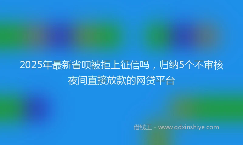 2025年最新省呗被拒上征信吗，归纳5个不审核夜间直接放款的网贷平台