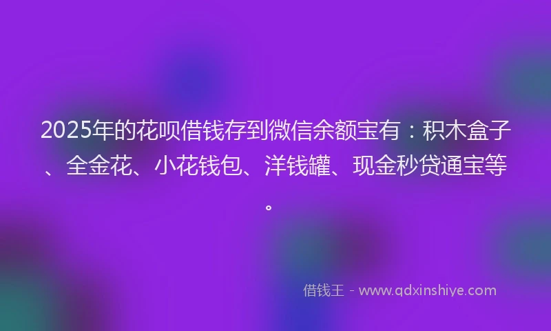 2025年的花呗借钱存到微信余额宝有：积木盒子、全金花、小花钱包、洋钱罐、现金秒贷通宝等。