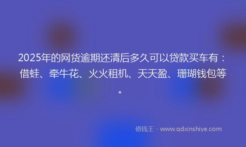 2025年的网货逾期还清后多久可以贷款买车有：借蛙、牵牛花、火火租机、天天盈、珊瑚钱包等。