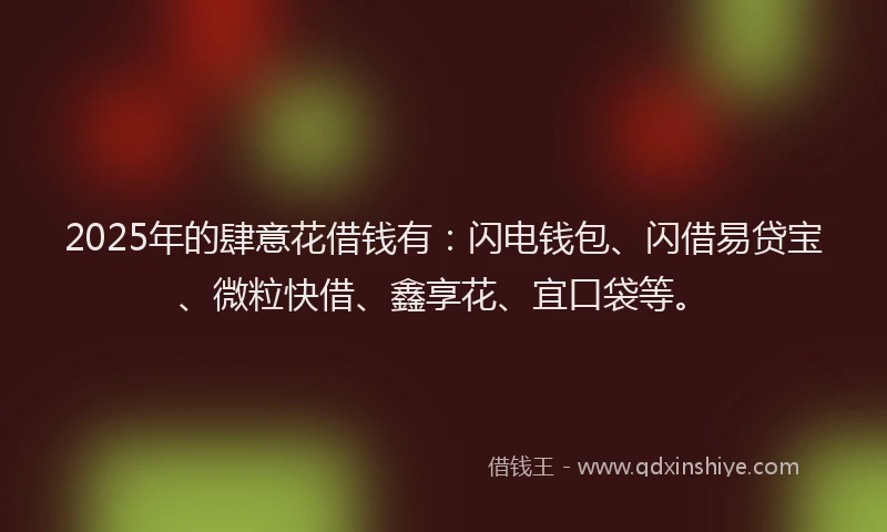 2025年的肆意花借钱有：闪电钱包、闪借易贷宝、微粒快借、鑫享花、宜口袋等。
