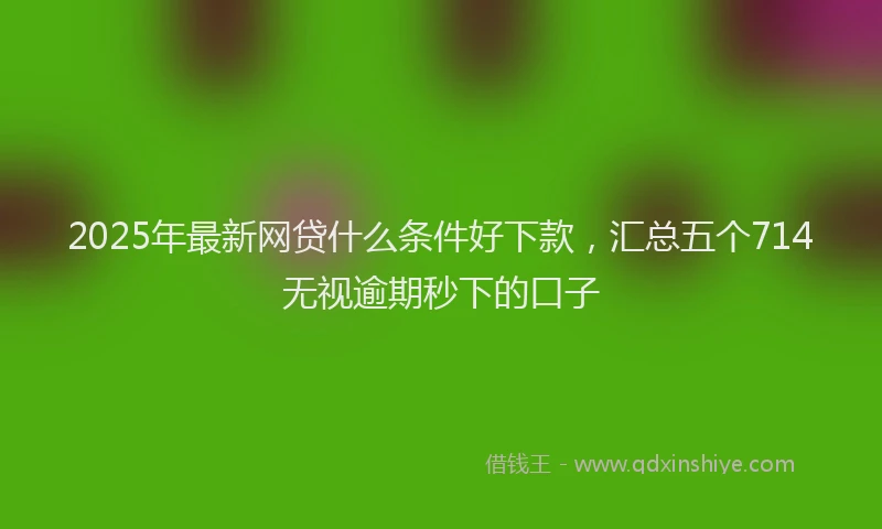 2025年最新网贷什么条件好下款，汇总五个714无视逾期秒下的口子