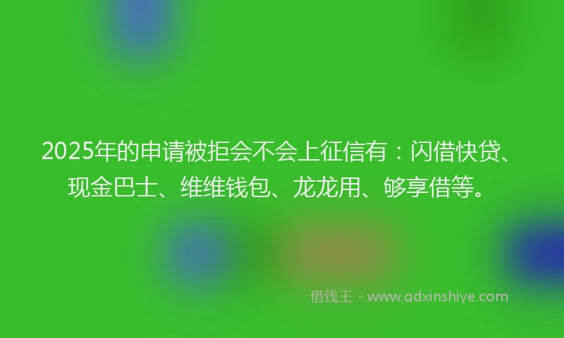 2025年的申请被拒会不会上征信有：闪借快贷、现金巴士、维维钱包、龙龙用、够享借等。