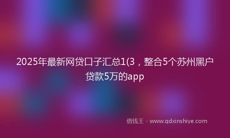 2025年最新网贷口子汇总1(3，整合5个苏州黑户贷款5万的app