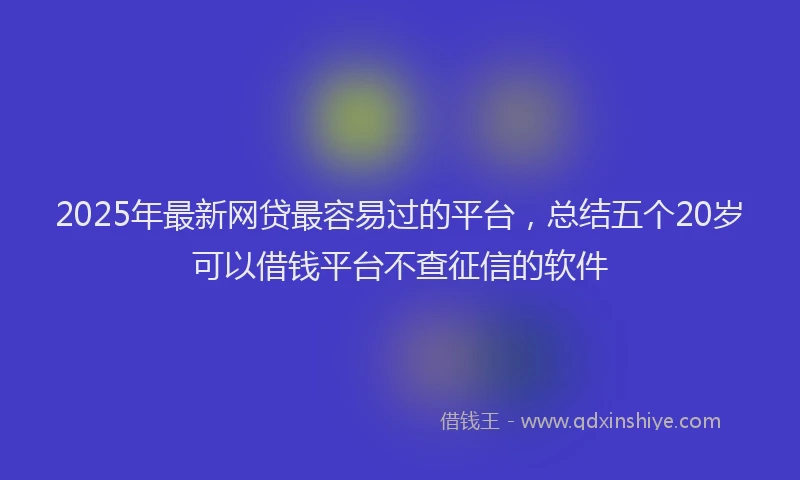 2025年最新网贷最容易过的平台，总结五个20岁可以借钱平台不查征信的软件