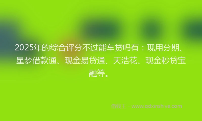 2025年的综合评分不过能车贷吗有：现用分期、星梦借款通、现金易贷通、天浩花、现金秒贷宝融等。