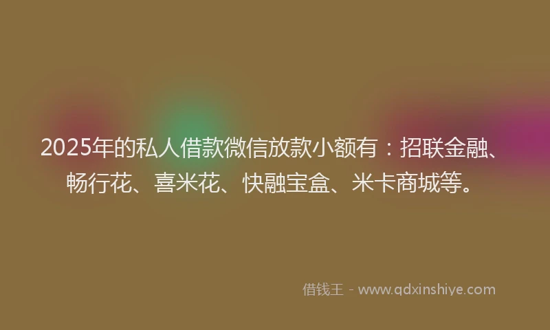 2025年的私人借款微信放款小额有：招联金融、畅行花、喜米花、快融宝盒、米卡商城等。