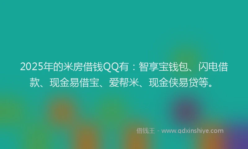 2025年的米房借钱QQ有：智享宝钱包、闪电借款、现金易借宝、爱帮米、现金侠易贷等。