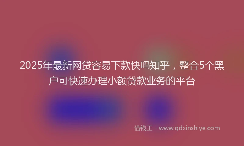 2025年最新网贷容易下款快吗知乎，整合5个黑户可快速办理小额贷款业务的平台