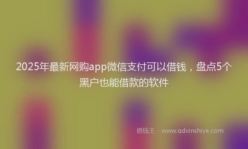 2025年最新网购app微信支付可以借钱，盘点5个黑户也能借款的软件