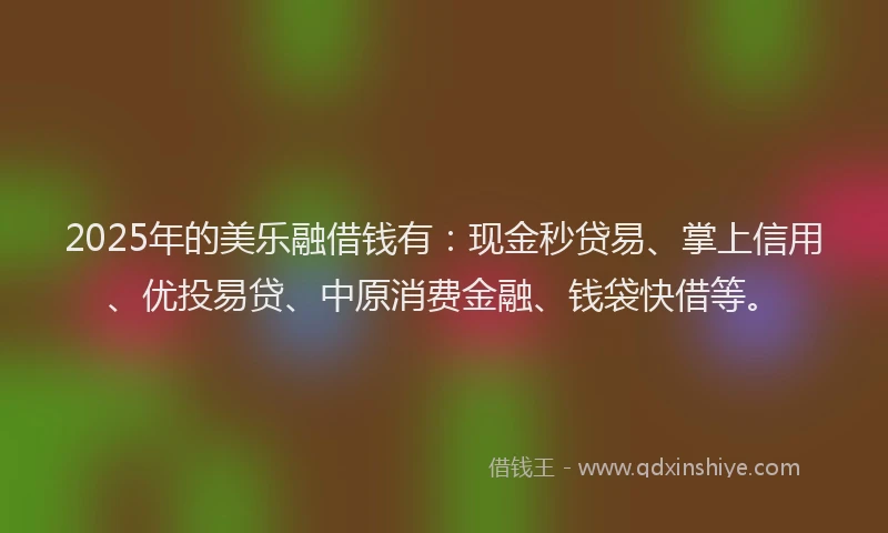 2025年的美乐融借钱有：现金秒贷易、掌上信用、优投易贷、中原消费金融、钱袋快借等。