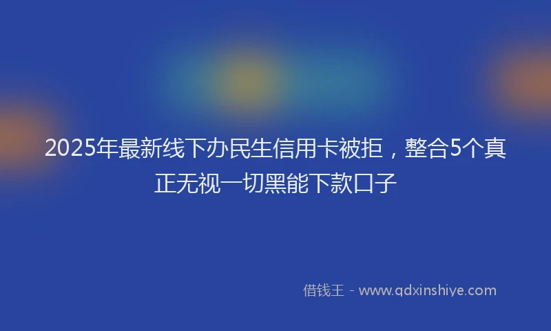 2025年最新线下办民生信用卡被拒，整合5个真正无视一切黑能下款口子