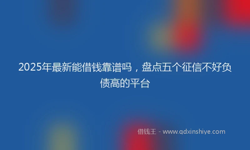 2025年最新能借钱靠谱吗，盘点五个征信不好负债高的平台