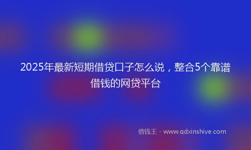 2025年最新短期借贷口子怎么说，整合5个靠谱借钱的网贷平台