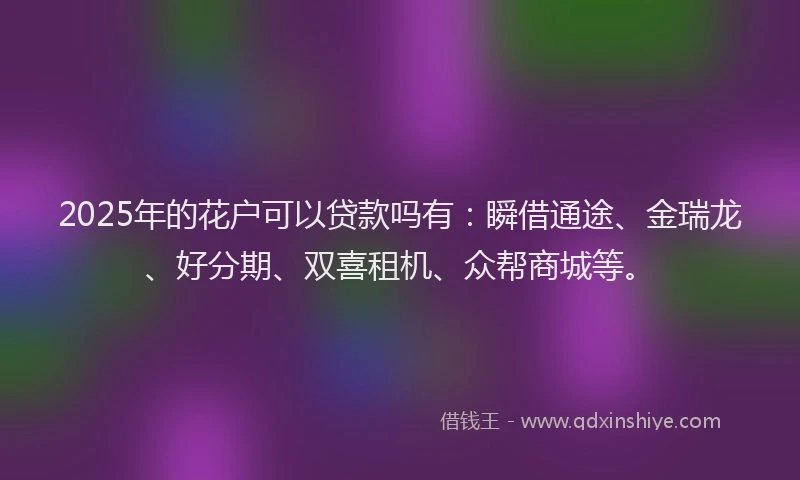 2025年的花户可以贷款吗有：瞬借通途、金瑞龙、好分期、双喜租机、众帮商城等。