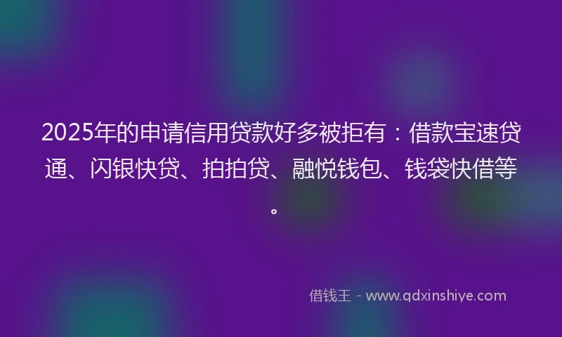 2025年的申请信用贷款好多被拒有：借款宝速贷通、闪银快贷、拍拍贷、融悦钱包、钱袋快借等。