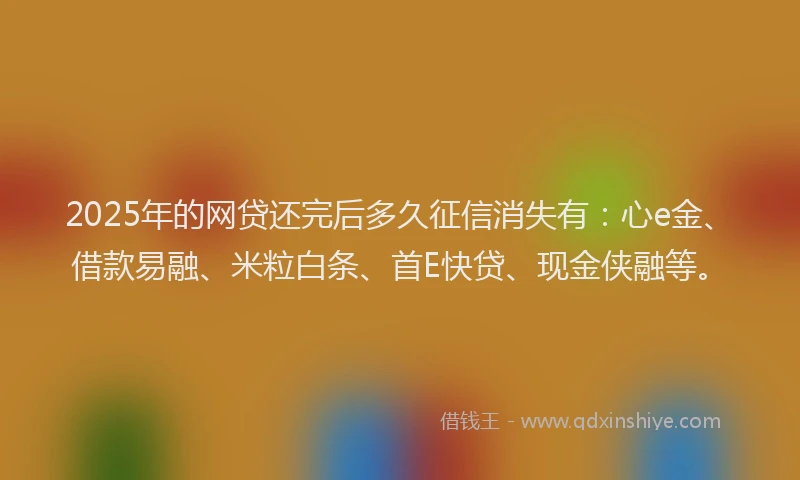 2025年的网贷还完后多久征信消失有：心e金、借款易融、米粒白条、首E快贷、现金侠融等。