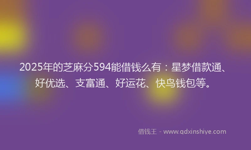 2025年的芝麻分594能借钱么有：星梦借款通、好优选、支富通、好运花、快鸟钱包等。