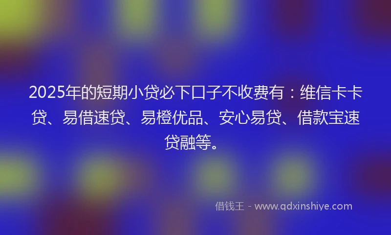 2025年的短期小贷必下口子不收费有：维信卡卡贷、易借速贷、易橙优品、安心易贷、借款宝速贷融等。