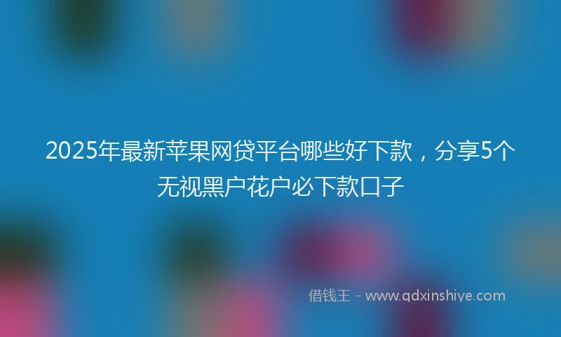 2025年最新苹果网贷平台哪些好下款，分享5个无视黑户花户必下款口子