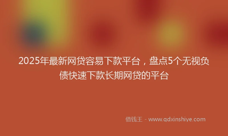 2025年最新网贷容易下款平台，盘点5个无视负债快速下款长期网贷的平台