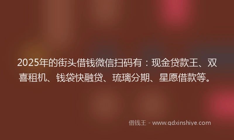 2025年的街头借钱微信扫码有：现金贷款王、双喜租机、钱袋快融贷、琉璃分期、星愿借款等。