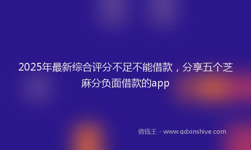 2025年最新综合评分不足不能借款，分享五个芝麻分负面借款的app