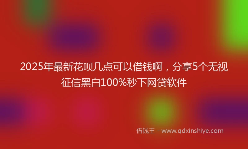2025年最新花呗几点可以借钱啊，分享5个无视征信黑白100%秒下网贷软件