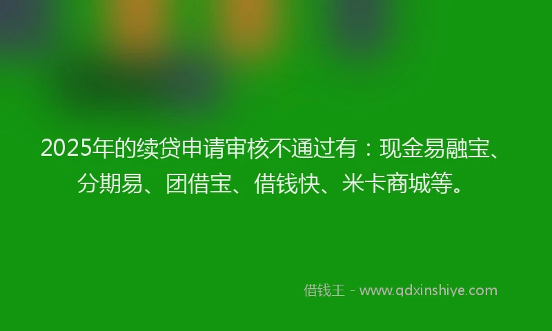 2025年的续贷申请审核不通过有：现金易融宝、分期易、团借宝、借钱快、米卡商城等。