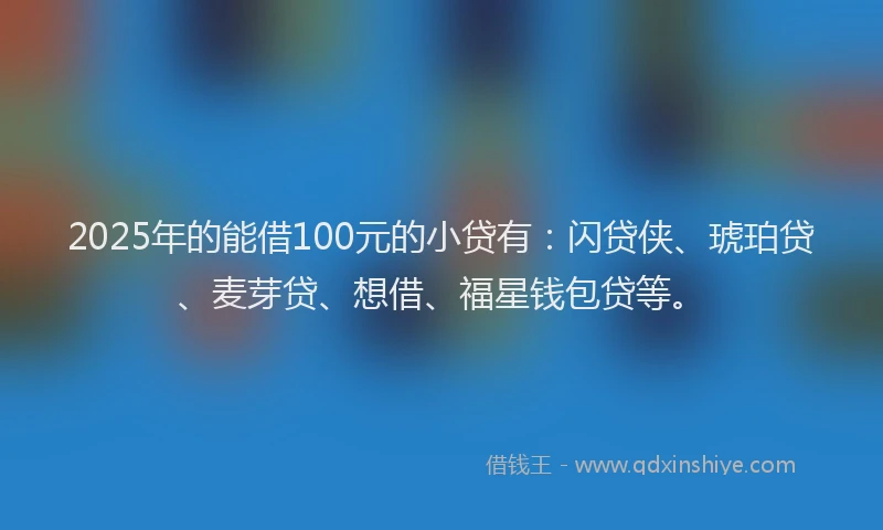 2025年的能借100元的小贷有：闪贷侠、琥珀贷、麦芽贷、想借、福星钱包贷等。
