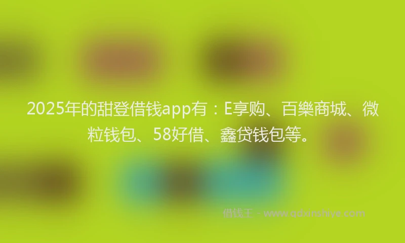 2025年的甜登借钱app有：E享购、百樂商城、微粒钱包、58好借、鑫贷钱包等。