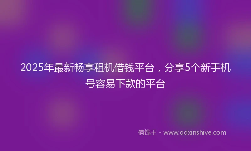 2025年最新畅享租机借钱平台，分享5个新手机号容易下款的平台