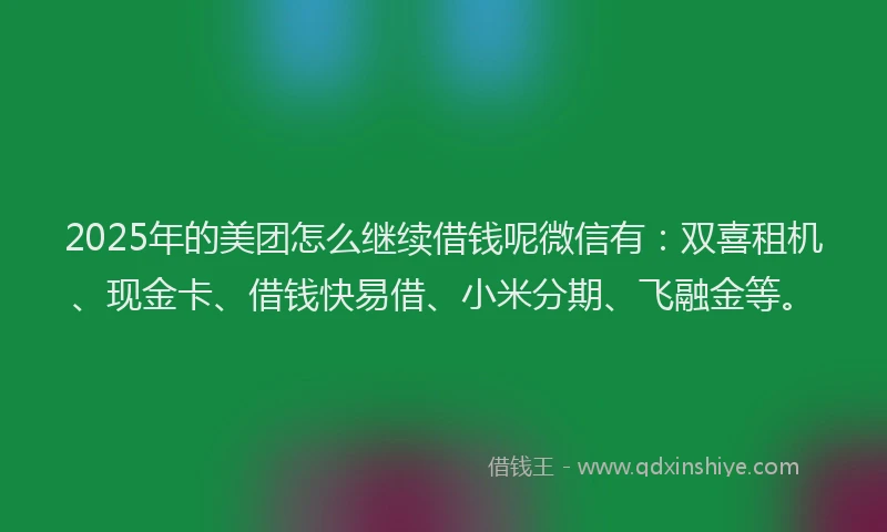 2025年的美团怎么继续借钱呢微信有：双喜租机、现金卡、借钱快易借、小米分期、飞融金等。