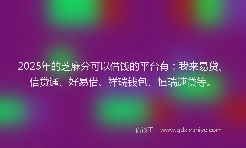 2025年的芝麻分可以借钱的平台有：我来易贷、信贷通、好易借、祥瑞钱包、恒瑞速贷等。