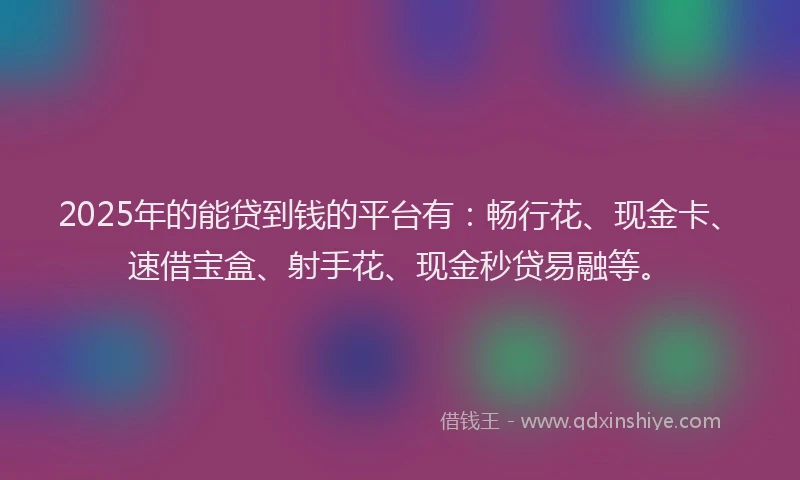 2025年的能贷到钱的平台有：畅行花、现金卡、速借宝盒、射手花、现金秒贷易融等。
