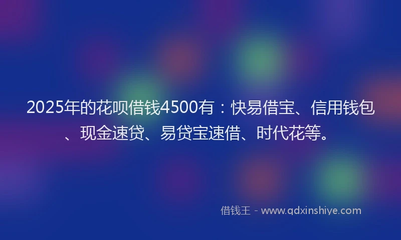 2025年的花呗借钱4500有：快易借宝、信用钱包、现金速贷、易贷宝速借、时代花等。