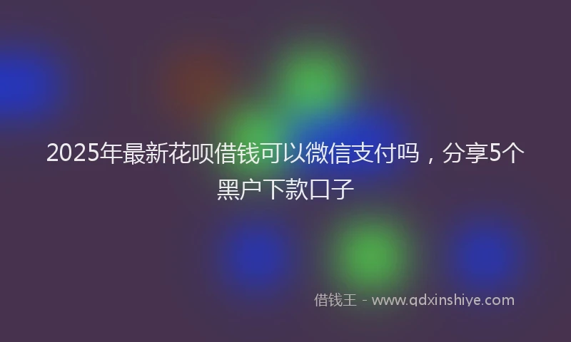 2025年最新花呗借钱可以微信支付吗，分享5个黑户下款口子