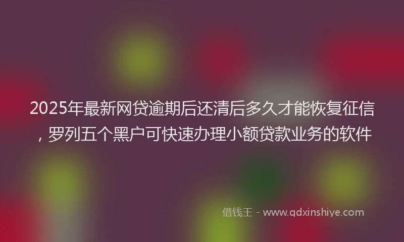 2025年最新网贷逾期后还清后多久才能恢复征信，罗列五个黑户可快速办理小额贷款业务的软件