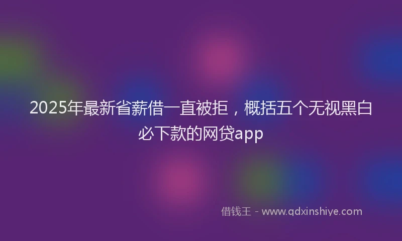2025年最新省薪借一直被拒，概括五个无视黑白必下款的网贷app