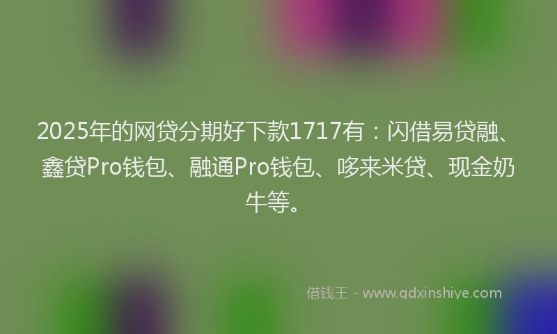2025年的网贷分期好下款1717有：闪借易贷融、鑫贷Pro钱包、融通Pro钱包、哆来米贷、现金奶牛等。