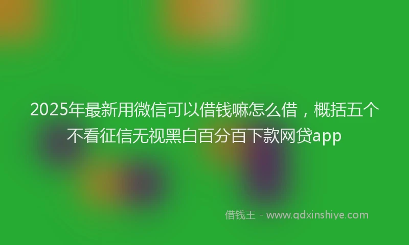 2025年最新用微信可以借钱嘛怎么借，概括五个不看征信无视黑白百分百下款网贷app